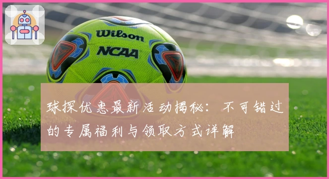 球探优惠最新活动揭秘:不可错过的专属福利与领取方式详解