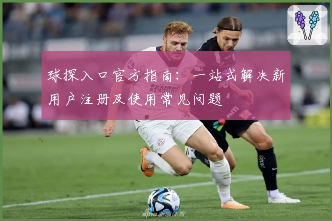 球探入口官方指南:一站式解决新用户注册及使用常见问题