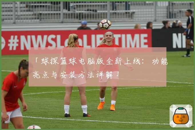 「球探篮球电脑版全新上线:功能亮点与安装方法详解」