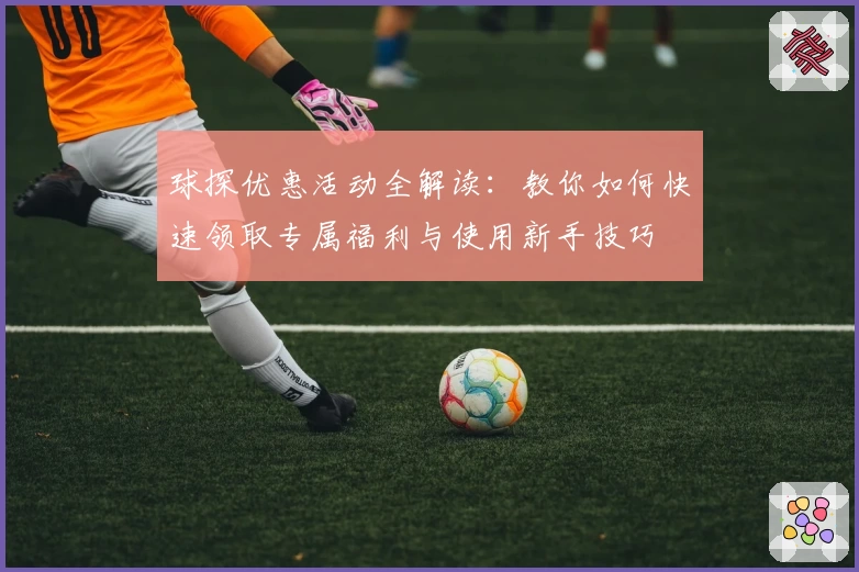 球探优惠活动全解读：教你如何快速领取专属福利与使用新手技巧