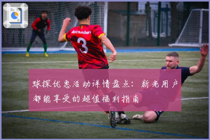 球探优惠活动详情盘点：新老用户都能享受的超值福利指南