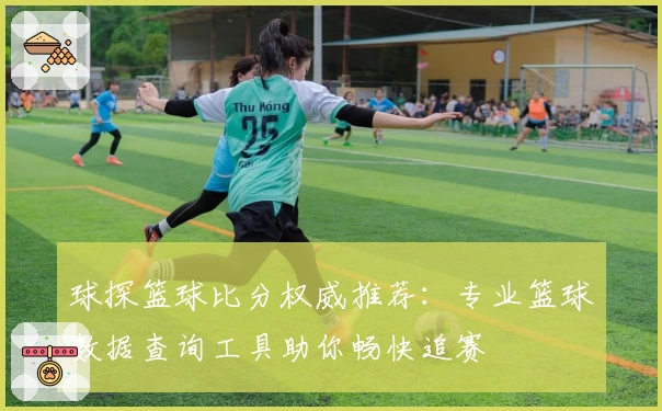 球探篮球比分权威推荐：专业篮球数据查询工具助你畅快追赛