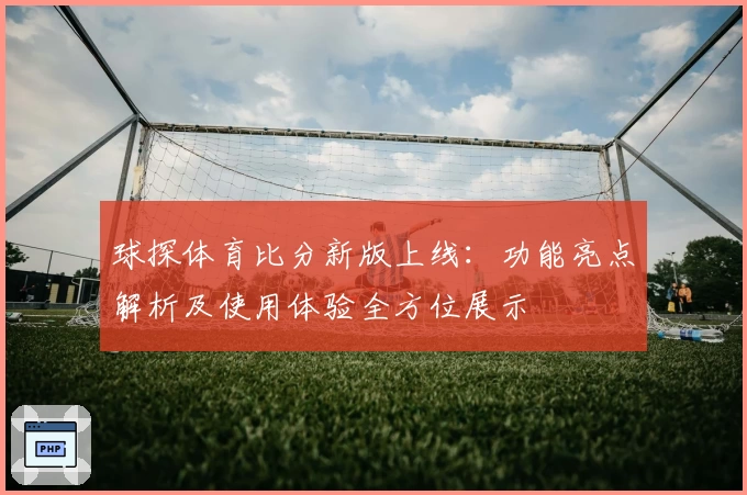 球探体育比分新版上线：功能亮点解析及使用体验全方位展示