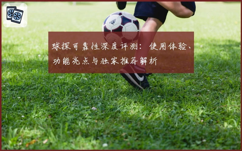 球探可靠性深度评测：使用体验、功能亮点与独家推荐解析