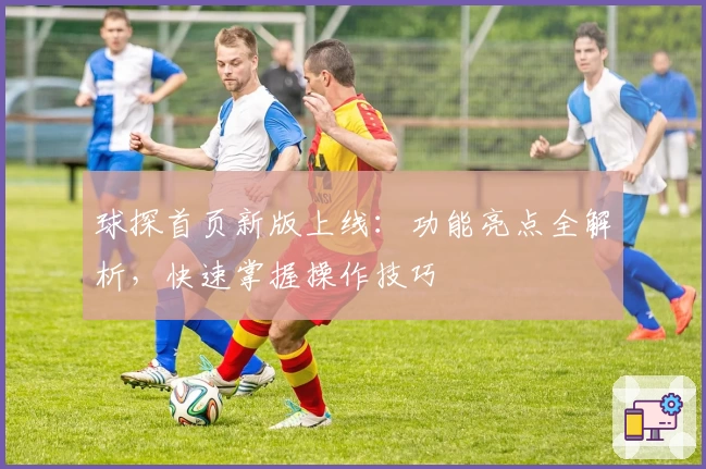 球探首页新版上线:功能亮点全解析,快速掌握操作技巧