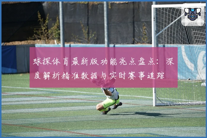 球探体育最新版功能亮点盘点：深度解析精准数据与实时赛事追踪