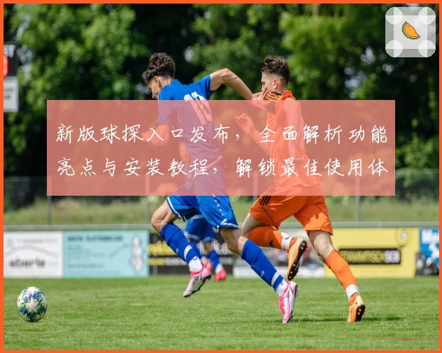新版球探入口发布，全面解析功能亮点与安装教程，解锁最佳使用体验