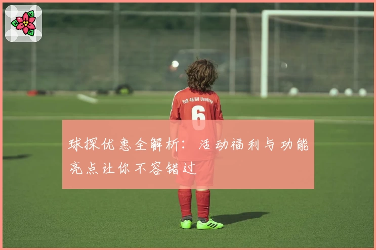 球探优惠全解析:活动福利与功能亮点让你不容错过