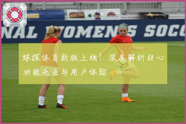 球探体育新版上线！深度解析核心功能亮点与用户体验