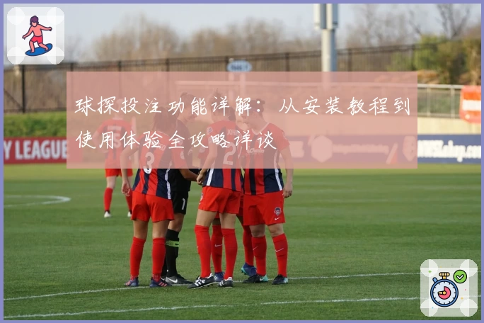 球探投注功能详解：从安装教程到使用体验全攻略详谈