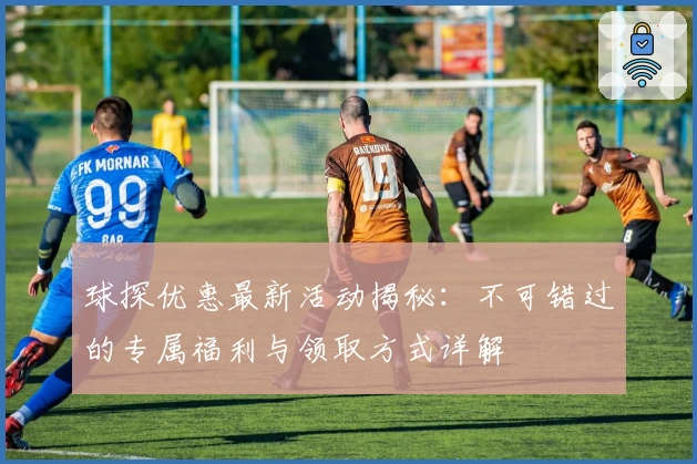 球探优惠最新活动揭秘：不可错过的专属福利与领取方式详解